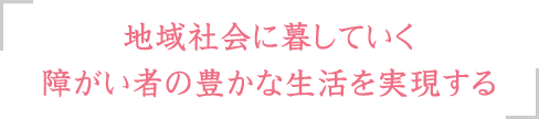 地域社会に暮していく障がい者の豊かな生活を実現する