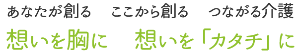 「あなたが創る・ここから創る・つながる介護」想いを胸に、想いを「カタチ」に